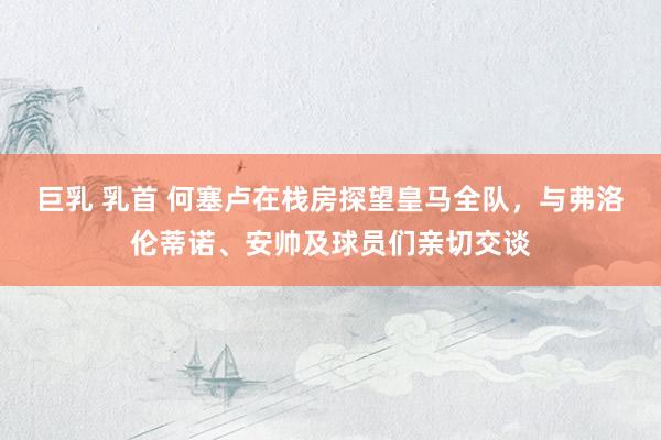 巨乳 乳首 何塞卢在栈房探望皇马全队，与弗洛伦蒂诺、安帅及球员们亲切交谈