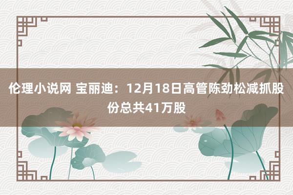 伦理小说网 宝丽迪：12月18日高管陈劲松减抓股份总共41万股