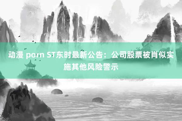 动漫 porn ST东时最新公告：公司股票被肖似实施其他风险警示
