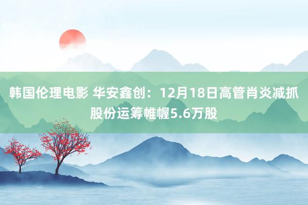 韩国伦理电影 华安鑫创：12月18日高管肖炎减抓股份运筹帷幄5.6万股