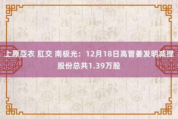 上原亞衣 肛交 南极光:12月18日高管姜发明减捏股份总共1.39万股