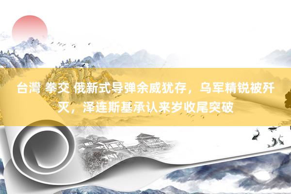 台灣 拳交 俄新式导弹余威犹存，乌军精锐被歼灭，泽连斯基承认来岁收尾突破