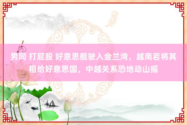男同 打屁股 好意思舰驶入金兰湾，越南若将其租给好意思国，中越关系恐地动山摇