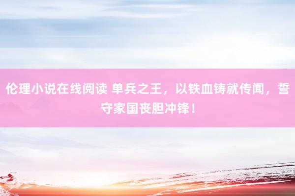 伦理小说在线阅读 单兵之王，以铁血铸就传闻，誓守家国丧胆冲锋！