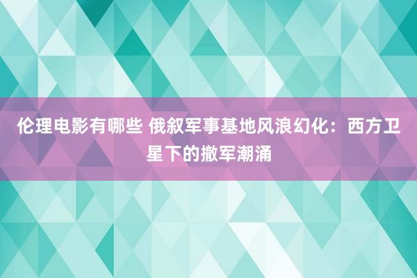 伦理电影有哪些 俄叙军事基地风浪幻化：西方卫星下的撤军潮涌