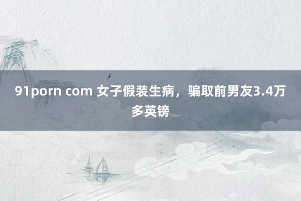 91porn com 女子假装生病，骗取前男友3.4万多英镑