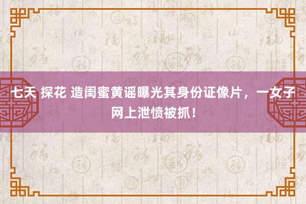 七天 探花 造闺蜜黄谣曝光其身份证像片，一女子网上泄愤被抓！