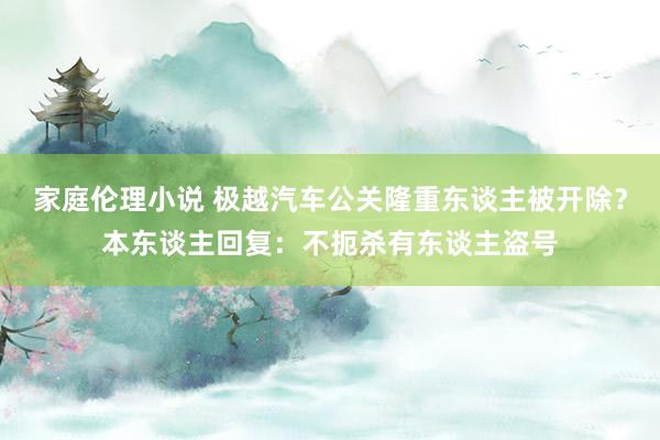 家庭伦理小说 极越汽车公关隆重东谈主被开除？本东谈主回复：不扼杀有东谈主盗号