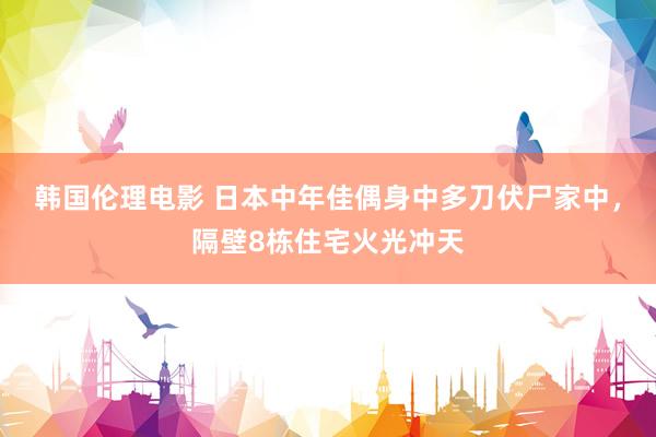 韩国伦理电影 日本中年佳偶身中多刀伏尸家中，隔壁8栋住宅火光冲天