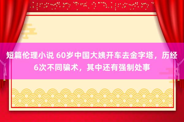 短篇伦理小说 60岁中国大姨开车去金字塔，历经6次不同骗术，其中还有强制处事