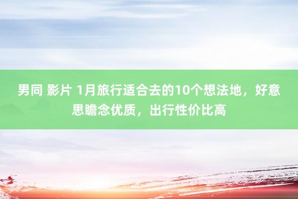 男同 影片 1月旅行适合去的10个想法地，好意思瞻念优质，出行性价比高