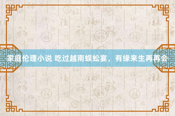 家庭伦理小说 吃过越南蜈蚣宴，有缘来生再再会
