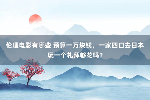 伦理电影有哪些 预算一万块钱，一家四口去日本玩一个礼拜够花吗？