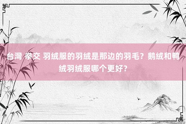 台灣 拳交 羽绒服的羽绒是那边的羽毛？鹅绒和鸭绒羽绒服哪个更好？