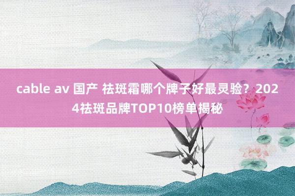 cable av 国产 祛斑霜哪个牌子好最灵验？2024祛斑品牌TOP10榜单揭秘