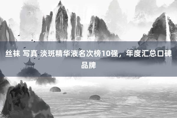 丝袜 写真 淡斑精华液名次榜10强，年度汇总口碑品牌