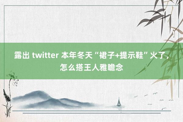 露出 twitter 本年冬天“裙子+提示鞋”火了，怎么搭王人雅瞻念