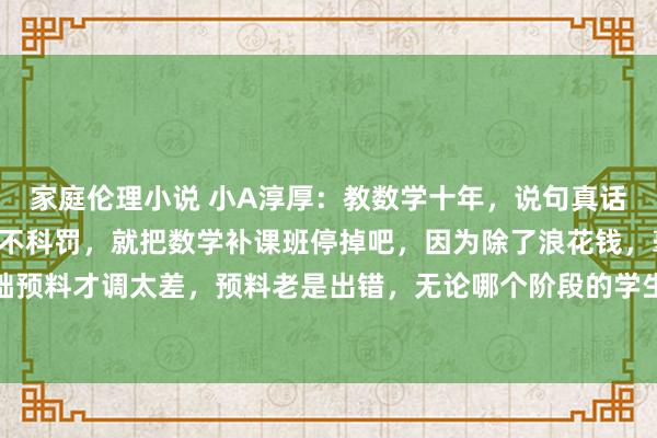 家庭伦理小说 小A淳厚:教数学十年,说句真话:孩子要是这7个问题不科罚,就把数学补课班停掉吧,因为除了浪花钱,毫无作用:1.基础预料才调太差,预料老是出错,无论哪个阶段的学生,只须学数学,预料不行的,很难靠补...