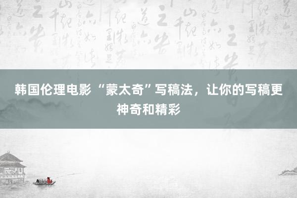 韩国伦理电影 “蒙太奇”写稿法，让你的写稿更神奇和精彩
