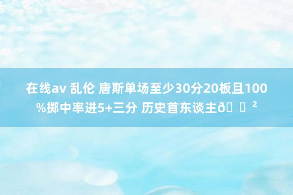 在线av 乱伦 唐斯单场至少30分20板且100%掷中率进5+三分 历史首东谈主😲