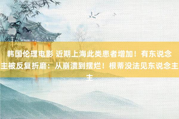 韩国伦理电影 近期上海此类患者增加！有东说念主被反复折磨：从崩溃到摆烂！根蒂没法见东说念主