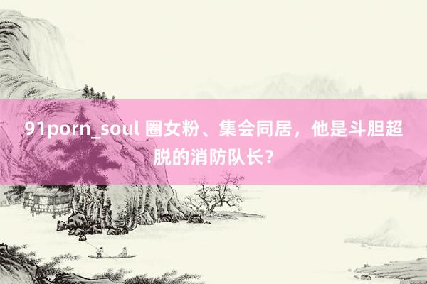 91porn_soul 圈女粉、集会同居，他是斗胆超脱的消防队长？