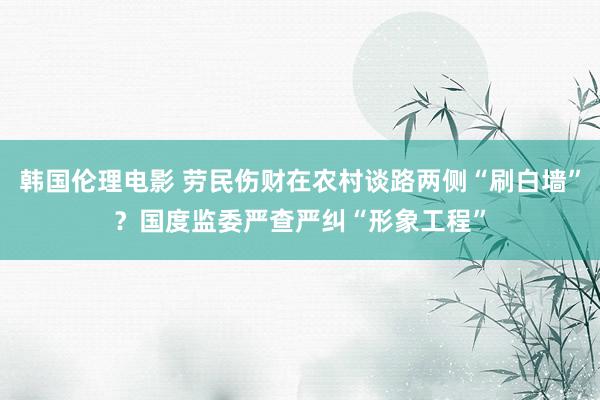 韩国伦理电影 劳民伤财在农村谈路两侧“刷白墙”？国度监委严查严纠“形象工程”