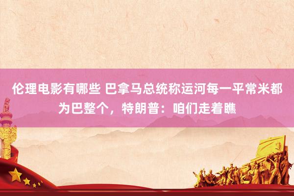 伦理电影有哪些 巴拿马总统称运河每一平常米都为巴整个，特朗普：咱们走着瞧