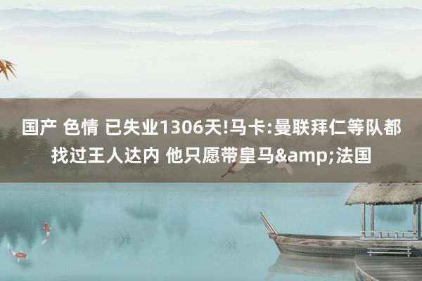 国产 色情 已失业1306天!马卡:曼联拜仁等队都找过王人达内 他只愿带皇马&法国