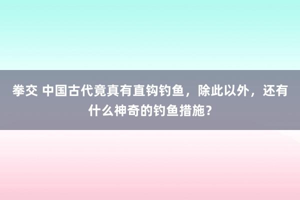 拳交 中国古代竟真有直钩钓鱼，除此以外，还有什么神奇的钓鱼措施？