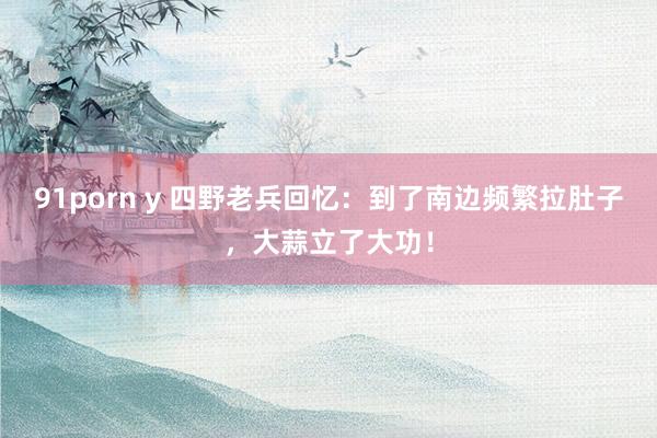 91porn y 四野老兵回忆：到了南边频繁拉肚子，大蒜立了大功！
