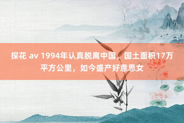 探花 av 1994年认真脱离中国，国土面积17万平方公里，如今盛产好意思女