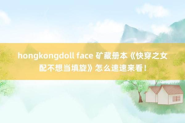 hongkongdoll face 矿藏册本《快穿之女配不想当填旋》怎么速速来看！