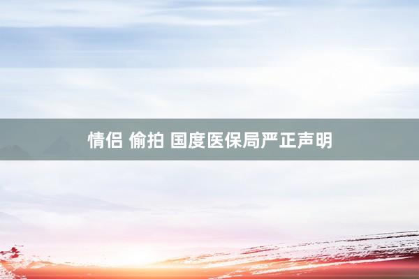 情侣 偷拍 国度医保局严正声明