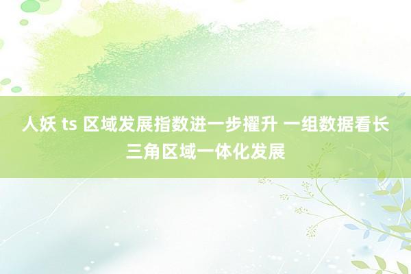 人妖 ts 区域发展指数进一步擢升 一组数据看长三角区域一体化发展