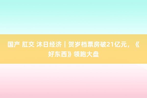 国产 肛交 沐日经济｜贺岁档票房破21亿元，《好东西》领跑大盘