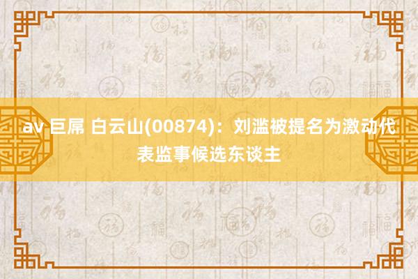 av 巨屌 白云山(00874)：刘滥被提名为激动代表监事候选东谈主