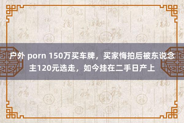 户外 porn 150万买车牌，买家悔拍后被东说念主120元选走，如今挂在二手日产上