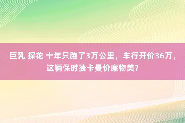 巨乳 探花 十年只跑了3万公里，车行开价36万，这辆保时捷卡曼价廉物美？