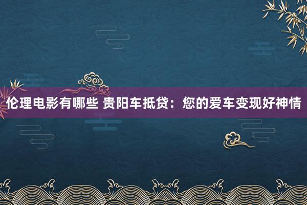 伦理电影有哪些 贵阳车抵贷：您的爱车变现好神情