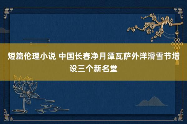 短篇伦理小说 中国长春净月潭瓦萨外洋滑雪节增设三个新名堂