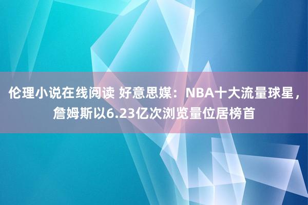 伦理小说在线阅读 好意思媒：NBA十大流量球星，詹姆斯以6.23亿次浏览量位居榜首