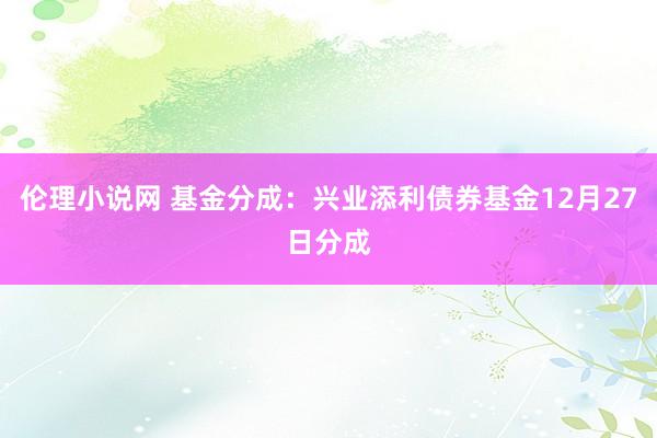 伦理小说网 基金分成：兴业添利债券基金12月27日分成