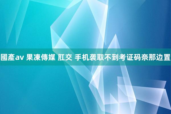 國產av 果凍傳媒 肛交 手机袭取不到考证码奈那边置