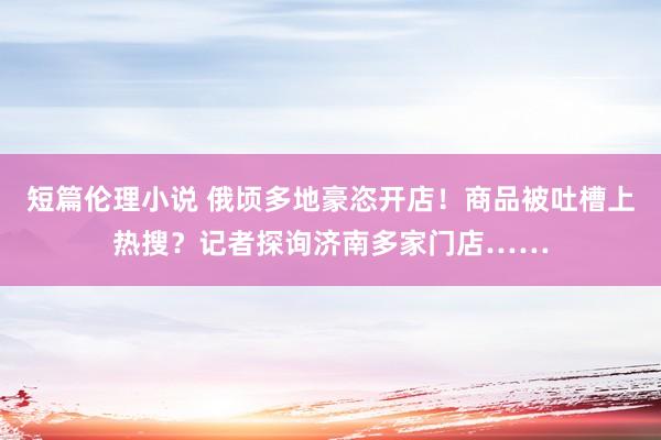 短篇伦理小说 俄顷多地豪恣开店！商品被吐槽上热搜？记者探询济南多家门店……