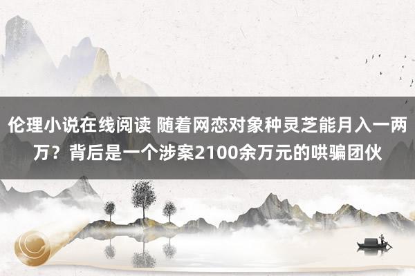 伦理小说在线阅读 随着网恋对象种灵芝能月入一两万？背后是一个涉案2100余万元的哄骗团伙