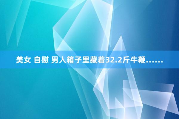 美女 自慰 男人箱子里藏着32.2斤牛鞭……