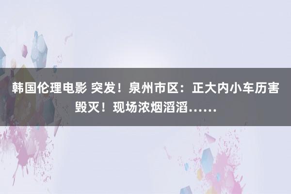 韩国伦理电影 突发！泉州市区：正大内小车历害毁灭！现场浓烟滔滔……