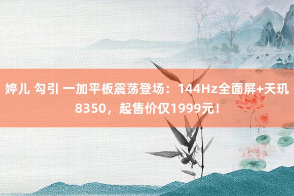 婷儿 勾引 一加平板震荡登场：144Hz全面屏+天玑8350，起售价仅1999元！