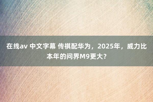 在线av 中文字幕 传祺配华为，2025年，威力比本年的问界M9更大？